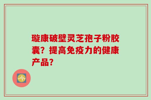 璇康破壁灵芝孢子粉胶囊？提高免疫力的健康产品？