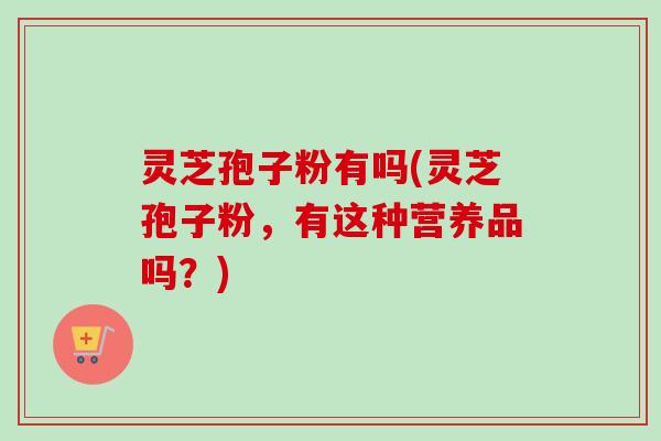 灵芝孢子粉有吗(灵芝孢子粉,有这种营养品吗?)