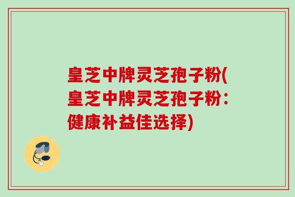 皇芝中牌灵芝孢子粉(皇芝中牌灵芝孢子粉:健康补益佳选择)