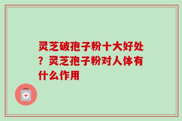 灵芝破孢子粉十大好处？灵芝孢子粉对人体有什么作用