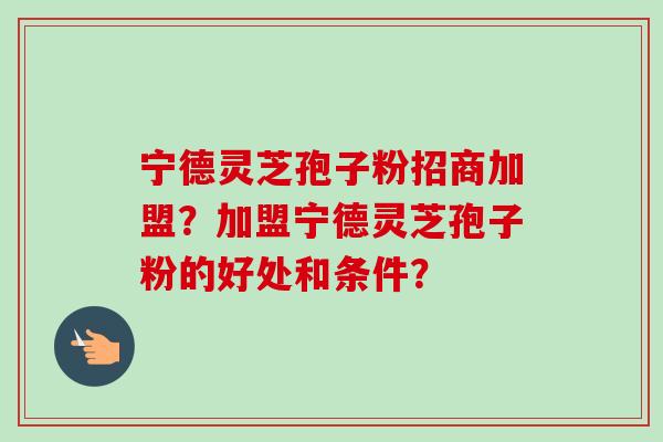 宁德灵芝孢子粉招商加盟？加盟宁德灵芝孢子粉的好处和条件？