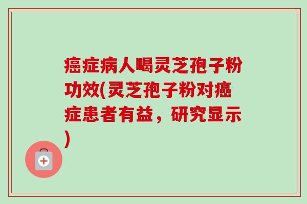 癌症病人喝灵芝孢子粉功效(灵芝孢子粉对癌症患者有益，研究显示)