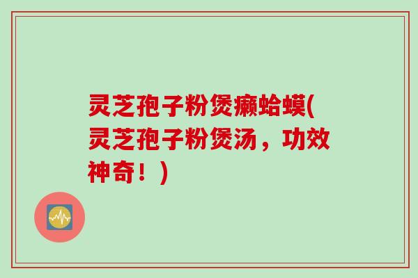 灵芝孢子粉煲癞蛤蟆(灵芝孢子粉煲汤，功效神奇！)