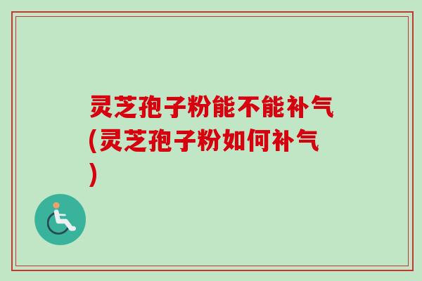 灵芝孢子粉能不能补气(灵芝孢子粉如何补气)