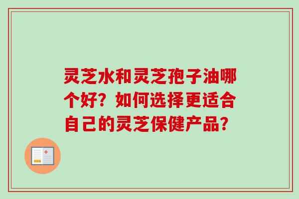 灵芝水和灵芝孢子油哪个好？如何选择更适合自己的灵芝保健产品？