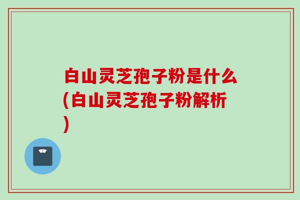 白山灵芝孢子粉是什么(白山灵芝孢子粉解析)
