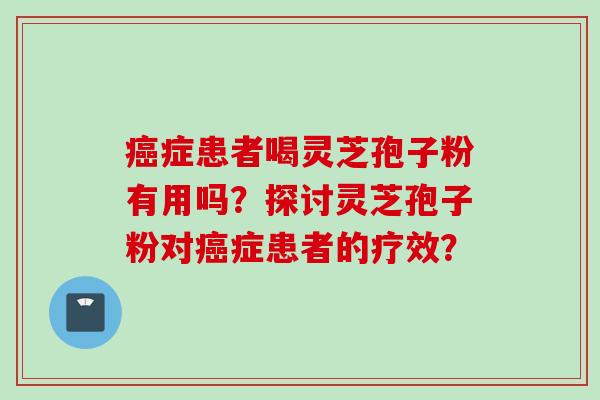 癌症患者喝灵芝孢子粉有用吗？探讨灵芝孢子粉对癌症患者的疗效？