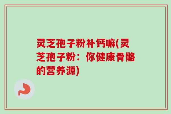 灵芝孢子粉补钙嘛(灵芝孢子粉：你健康骨骼的营养源)