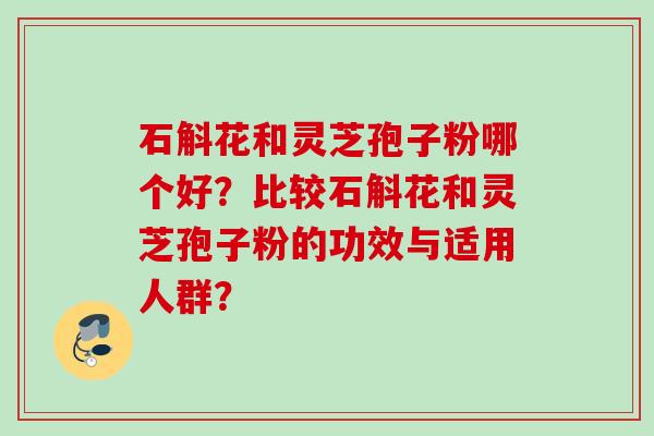 石斛花和灵芝孢子粉哪个好?比较石斛花和灵芝孢子粉的功效与适用人群?