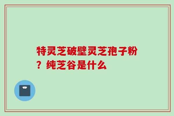 特灵芝破壁灵芝孢子粉?纯芝谷是什么 特灵芝破壁灵芝孢子粉?纯芝谷是什么