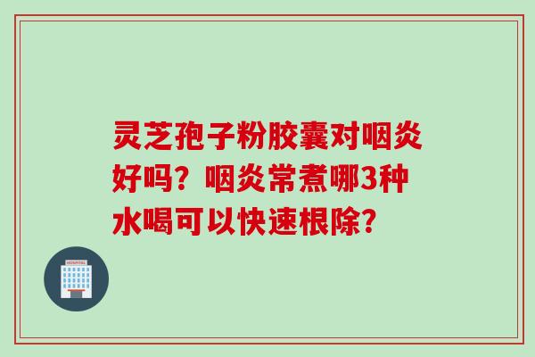 灵芝孢子粉胶囊对咽炎好吗?咽炎常煮哪3种水喝可以快速根除?