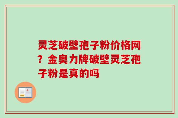 灵芝破壁孢子粉价格网?金奥力牌破壁灵芝孢子粉是真的吗