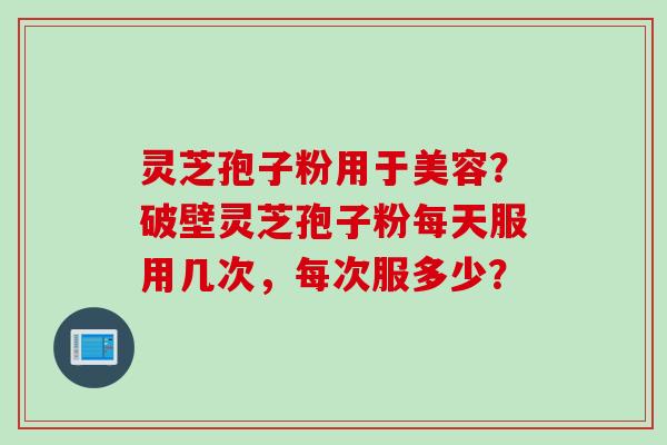 灵芝孢子粉用于美容?破壁灵芝孢子粉每天服用几次,每次服多少? 灵芝孢子粉用于美容?破壁灵芝孢子粉每天服用几次,每次服多少?