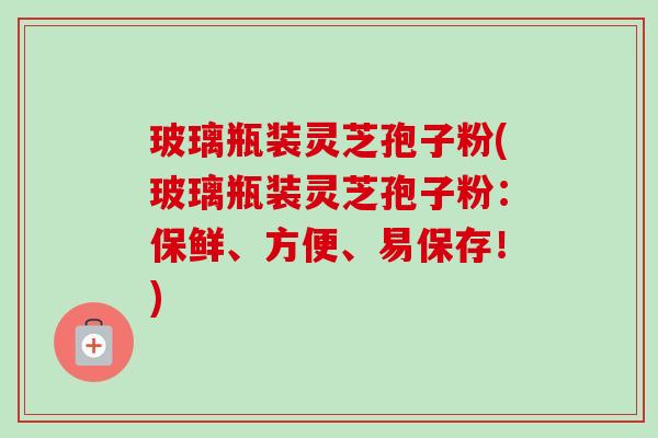玻璃瓶装灵芝孢子粉(玻璃瓶装灵芝孢子粉：保鲜、方便、易保存！)