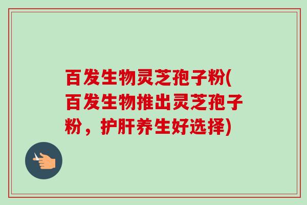 百发生物灵芝孢子粉(百发生物推出灵芝孢子粉，护肝养生好选择)