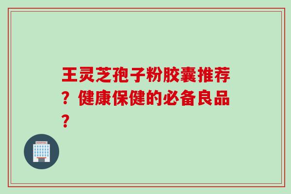 王灵芝孢子粉胶囊推荐？健康保健的必备良品？
