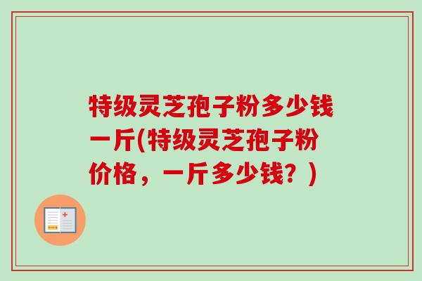 特级灵芝孢子粉多少钱一斤(特级灵芝孢子粉价格,一斤多少钱?) 特级灵芝孢子粉多少钱一斤(特级灵芝孢子粉价格,一斤多少钱?)