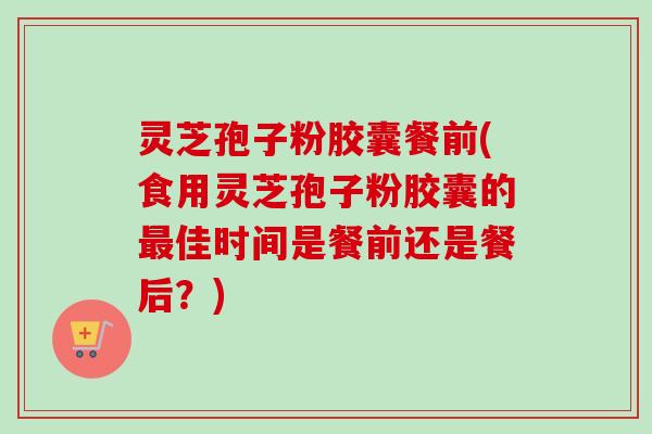 灵芝孢子粉胶囊餐前(食用灵芝孢子粉胶囊的最佳时间是餐前还是餐后？)