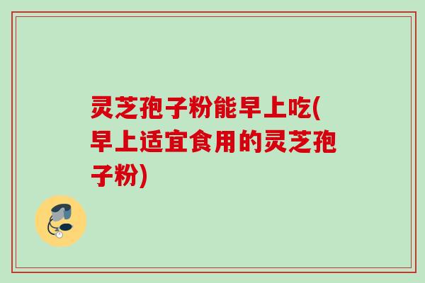 灵芝孢子粉能早上吃(早上适宜食用的灵芝孢子粉)