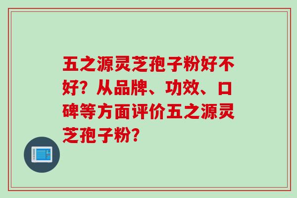 五之源灵芝孢子粉好不好？从品牌、功效、口碑等方面评价五之源灵芝孢子粉？