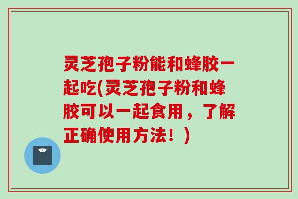 灵芝孢子粉能和蜂胶一起吃(灵芝孢子粉和蜂胶可以一起食用，了解正确使用方法！)