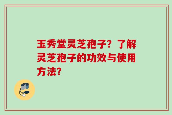 玉秀堂灵芝孢子？了解灵芝孢子的功效与使用方法？