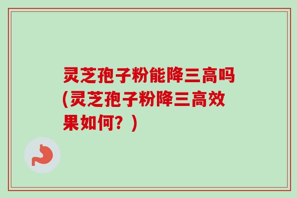 灵芝孢子粉能降三高吗(灵芝孢子粉降三高效果如何？)