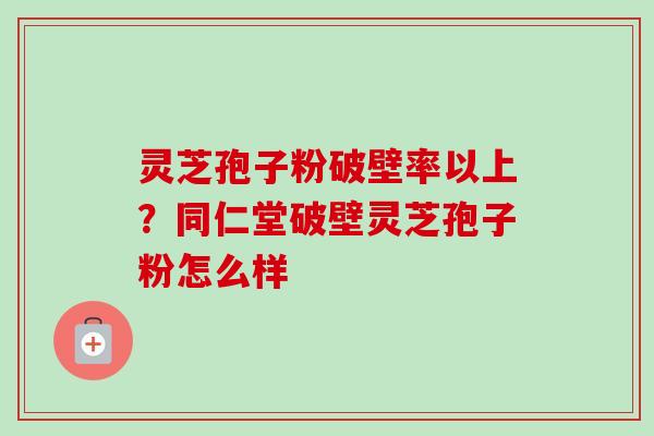 灵芝孢子粉破壁率以上?同仁堂破壁灵芝孢子粉怎么样 灵芝孢子粉破壁率以上?同仁堂破壁灵芝孢子粉怎么样