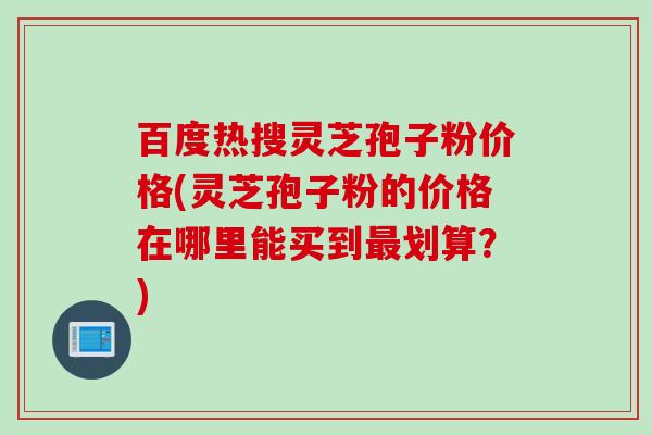 百度热搜灵芝孢子粉价格(灵芝孢子粉的价格在哪里能买到最划算？)
