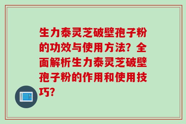 生力泰灵芝破壁孢子粉的功效与使用方法？全面解析生力泰灵芝破壁孢子粉的作用和使用技巧？