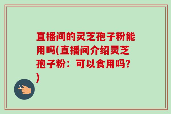 直播间的灵芝孢子粉能用吗(直播间介绍灵芝孢子粉：可以食用吗？)