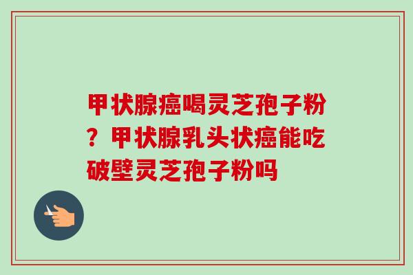 喝灵芝孢子粉?乳头状能吃破壁灵芝孢子粉吗 喝灵芝孢子粉?乳头状能吃破壁灵芝孢子粉吗