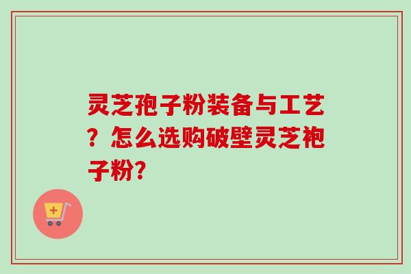 灵芝孢子粉装备与工艺？怎么选购破壁灵芝袍子粉？