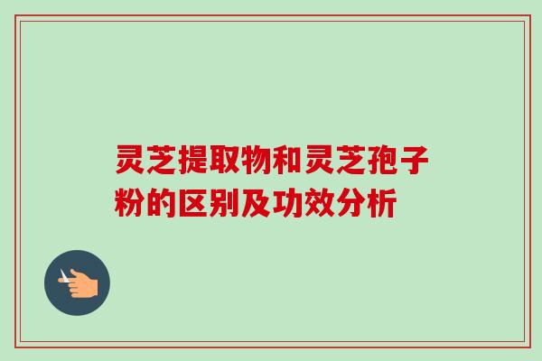 灵芝提取物和灵芝孢子粉的区别及功效分析
