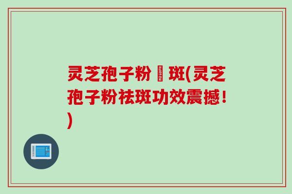 灵芝孢子粉袪斑(灵芝孢子粉祛斑功效震撼!)