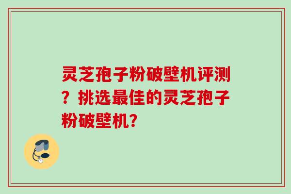 灵芝孢子粉破壁机评测?挑选最佳的灵芝孢子粉破壁机?