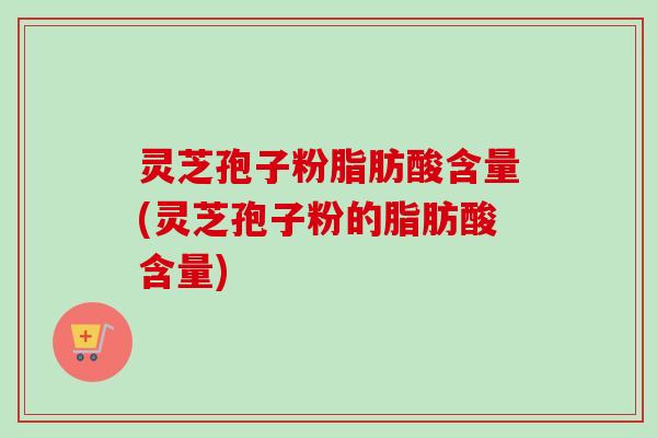 灵芝孢子粉脂肪酸含量(灵芝孢子粉的脂肪酸含量)