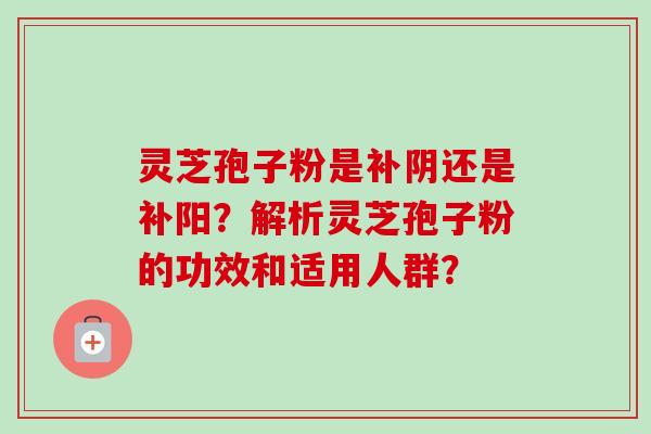 灵芝孢子粉是补阴还是补阳？解析灵芝孢子粉的功效和适用人群？
