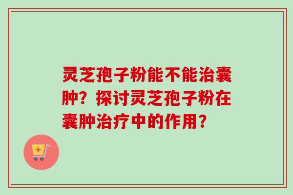 灵芝孢子粉能不能治囊肿？探讨灵芝孢子粉在囊肿治疗中的作用？