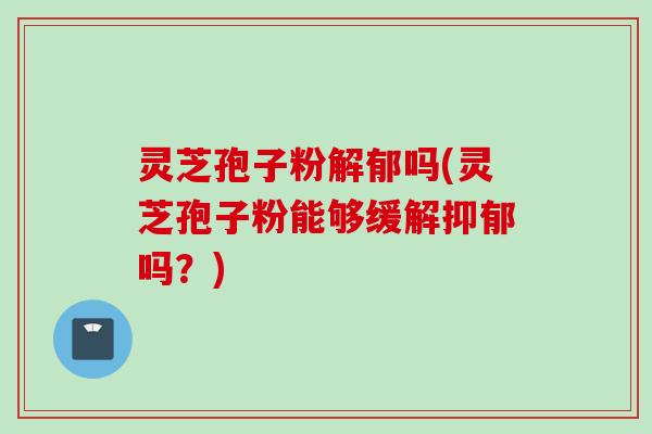 灵芝孢子粉解郁吗(灵芝孢子粉能够缓解抑郁吗？)