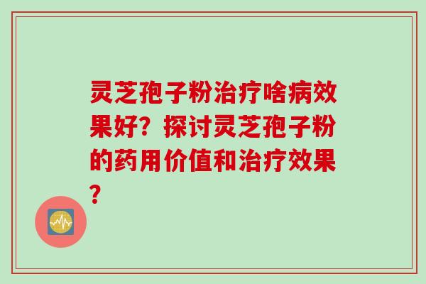 灵芝孢子粉治疗啥病效果好?探讨灵芝孢子粉的药用价值和治疗效果?