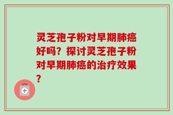 灵芝孢子粉对早期肺癌好吗？探讨灵芝孢子粉对早期肺癌的治疗效果？