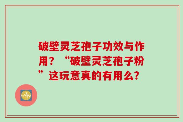 破壁灵芝孢子功效与作用？“破壁灵芝孢子粉”这玩意真的有用么？