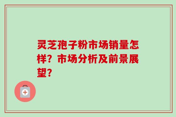 灵芝孢子粉市场销量怎样？市场分析及前景展望？