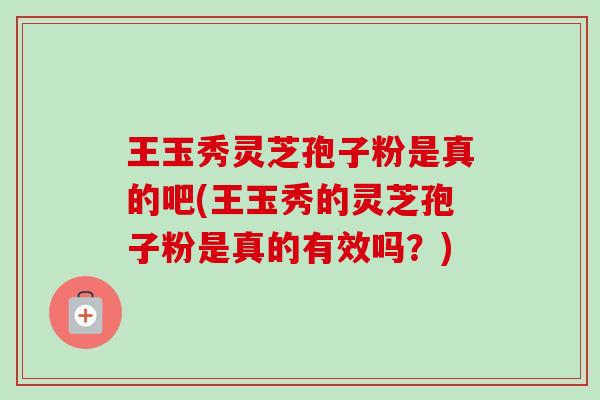 王玉秀灵芝孢子粉是真的吧(王玉秀的灵芝孢子粉是真的有效吗？)