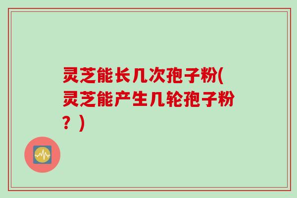 灵芝能长几次孢子粉(灵芝能产生几轮孢子粉？)
