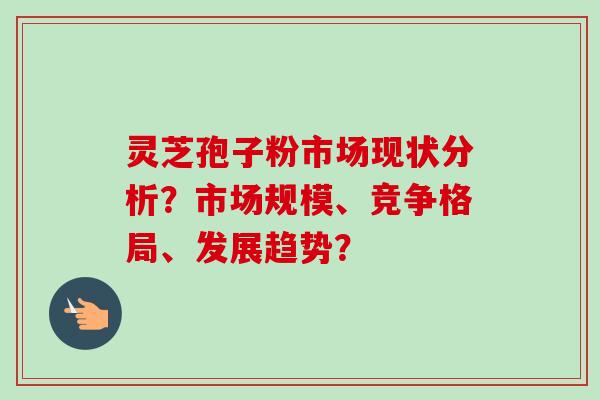 灵芝孢子粉市场现状分析?市场规模、竞争格局、发展趋势?
