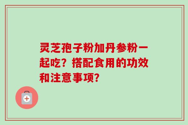 灵芝孢子粉加丹参粉一起吃?搭配食用的功效和注意事项? 灵芝孢子粉加丹参粉一起吃?搭配食用的功效和注意事项?