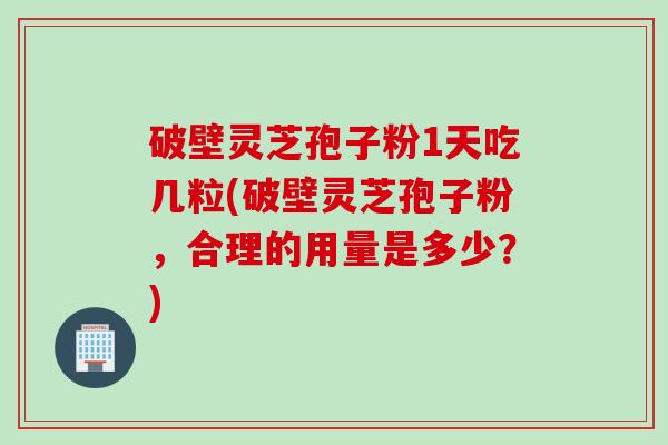 破壁灵芝孢子粉1天吃几粒(破壁灵芝孢子粉,合理的用量是多少?)