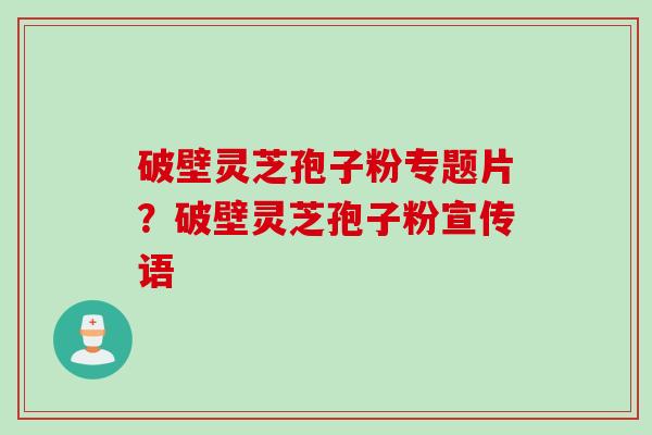 破壁灵芝孢子粉专题片?破壁灵芝孢子粉宣传语